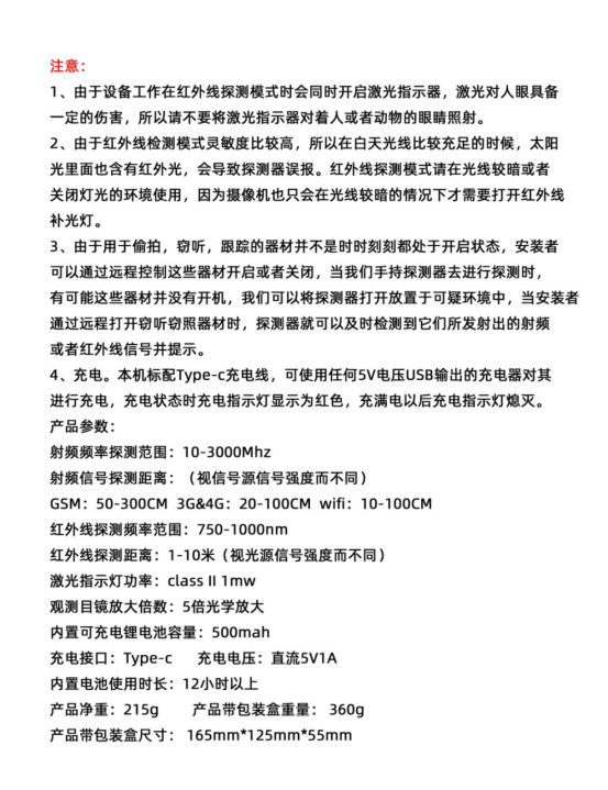 產品參數:
射頻頻率探測范圍:10-3000Mhz
射頻信號探測距離:（視信號源信號強度而不同)
GSM: 50-300CM 3G&4G: 20-100CM wifi: 10-10OCM紅外線探測頻率范圍:750-1000nm
紅外線探測距離:1-10米（視光源信號強度而不同)激光指示燈功率: class ll 1mw
觀測目鏡放大倍數:5倍光學放大內置可充電鋰電池容量:500mah
充電接口:Type-c充電電壓:直流5V1A內置電池使用時長:12小時以上
產品凈重:215g產品帶包裝盒重量:360g產品帶包裝盒尺寸: 165mm*125mm*55mm
