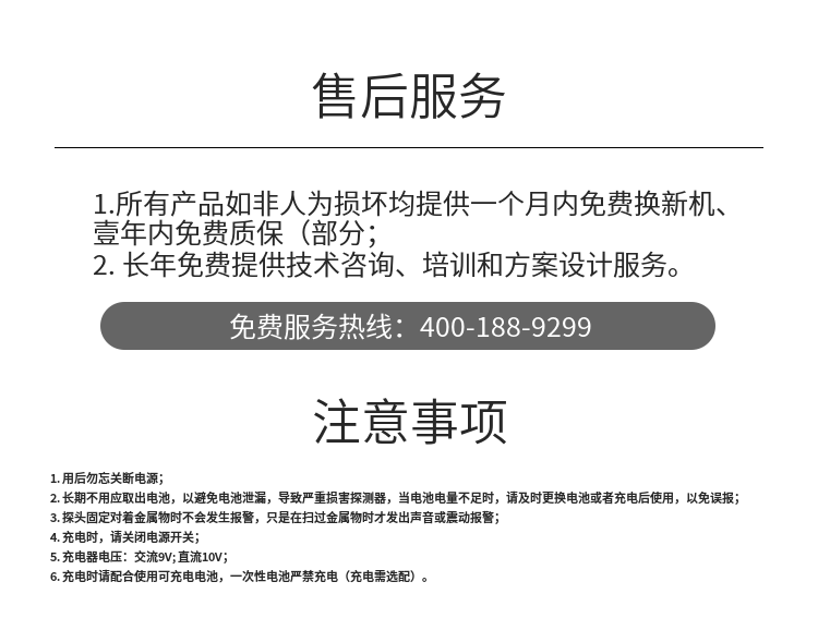 1. 用后勿忘關斷電源；
2. 長期不用應取出電池，以避免電池泄漏，導致嚴重損害探測器，當電池電量不足時，請及時更換電池或者充電后使用，以免誤報；
3. 探頭固定對著金屬物時不會發生報警，只是在掃過金屬物時才發出聲音或震動報警；
4. 充電時，請關閉電源開關；
5. 充電器電壓：交流9V; 直流10V；
6. 充電時請配合使用可充電電池，一次性電池嚴禁充電（充電需選配）。