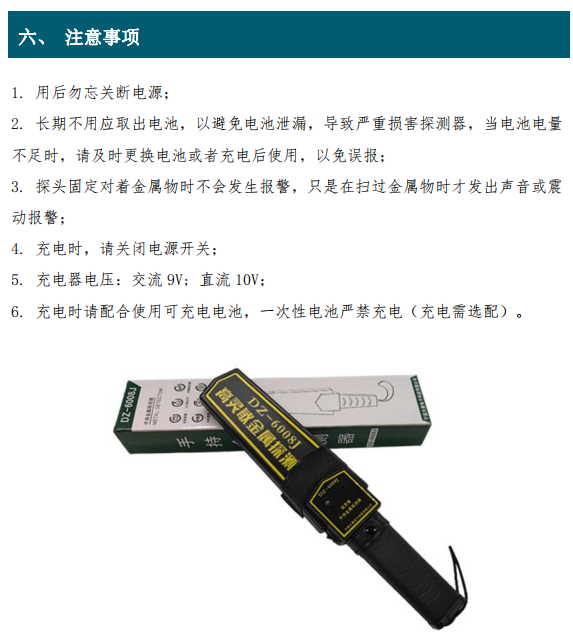 1. 用后勿忘關斷電源； 2. 長期不用應取出電池，以避免電池泄漏，導致嚴重損害探測器，當電池電量 不足時，請及時更換電池或者充電后使用，以免誤報； 3. 探頭固定對著金屬物時不會發生報警，只是在掃過金屬物時才發出聲音或震 動報警； 4. 充電時，請關閉電源開關； 5. 充電器電壓：交流 9V; 直流 10V； 6. 充電時請配合使用可充電電池，一次性電池嚴禁充電（充電需選配）。