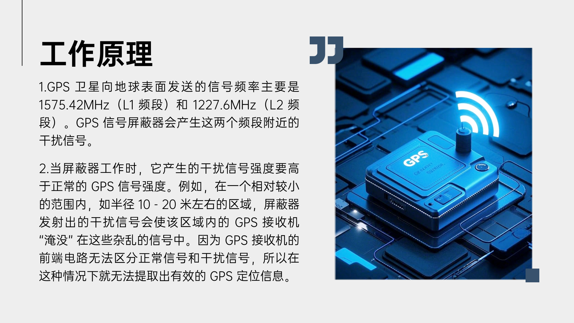 1.GPS 衛星向地球表面發送的信號頻率主要是 1575.42MHz（L1 頻段）和 1227.6MHz（L2 頻段）。GPS 信號屏蔽器會產生這兩個頻段附近的干擾信號。
2.當屏蔽器工作時，它產生的干擾信號強度要高于正常的 GPS 信號強度。例如，在一個相對較小的范圍內，如半徑 10 - 20 米左右的區域，屏蔽器發射出的干擾信號會使該區域內的 GPS 接收機 “淹沒” 在這些雜亂的信號中。因為 GPS 接收機的前端電路無法區分正常信號和干擾信號，所以在這種情況下就無法提取出有效的 GPS 定位信息。