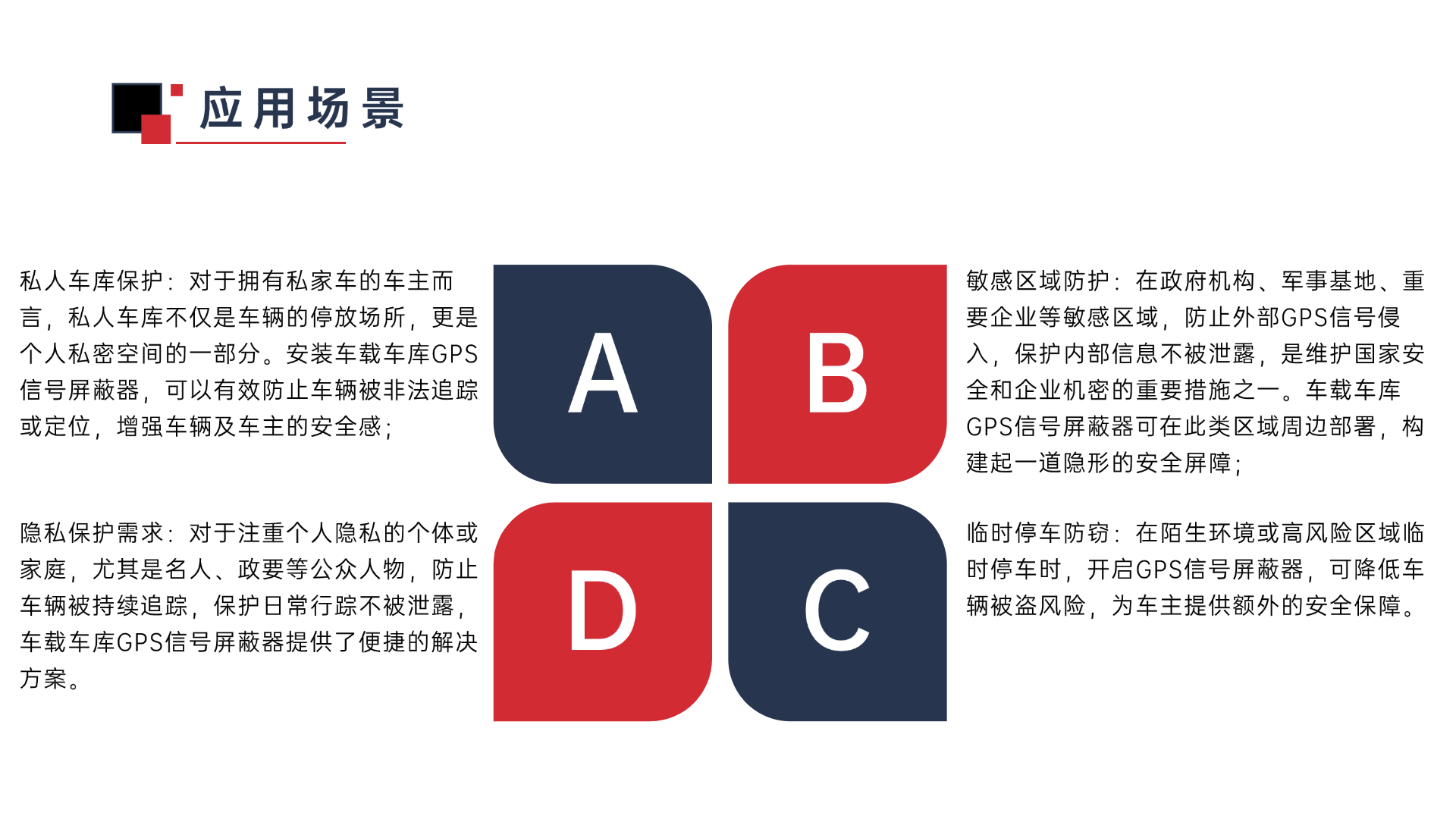 私人車庫保護(hù)：對(duì)于擁有私家車的車主而言，私人車庫不僅是車輛的停放場所，更是個(gè)人私密空間的一部分。安裝車載車庫GPS信號(hào)屏蔽器，可以有效防止車輛被非法追蹤或定位，增強(qiáng)車輛及車主的安全感；敏感區(qū)域防護(hù)：在政府機(jī)構(gòu)、軍事基地、重要企業(yè)等敏感區(qū)域，防止外部GPS信號(hào)侵入，保護(hù)內(nèi)部信息不被泄露，是維護(hù)國家安全和企業(yè)機(jī)密的重要措施之一。車載車庫GPS信號(hào)屏蔽器可在此類區(qū)域周邊部署，構(gòu)建起一道隱形的安全屏障；臨時(shí)停車防竊：在陌生環(huán)境或高風(fēng)險(xiǎn)區(qū)域臨時(shí)停車時(shí)，開啟GPS信號(hào)屏蔽器，可降低車輛被盜風(fēng)險(xiǎn)，為車主提供額外的安全保障。