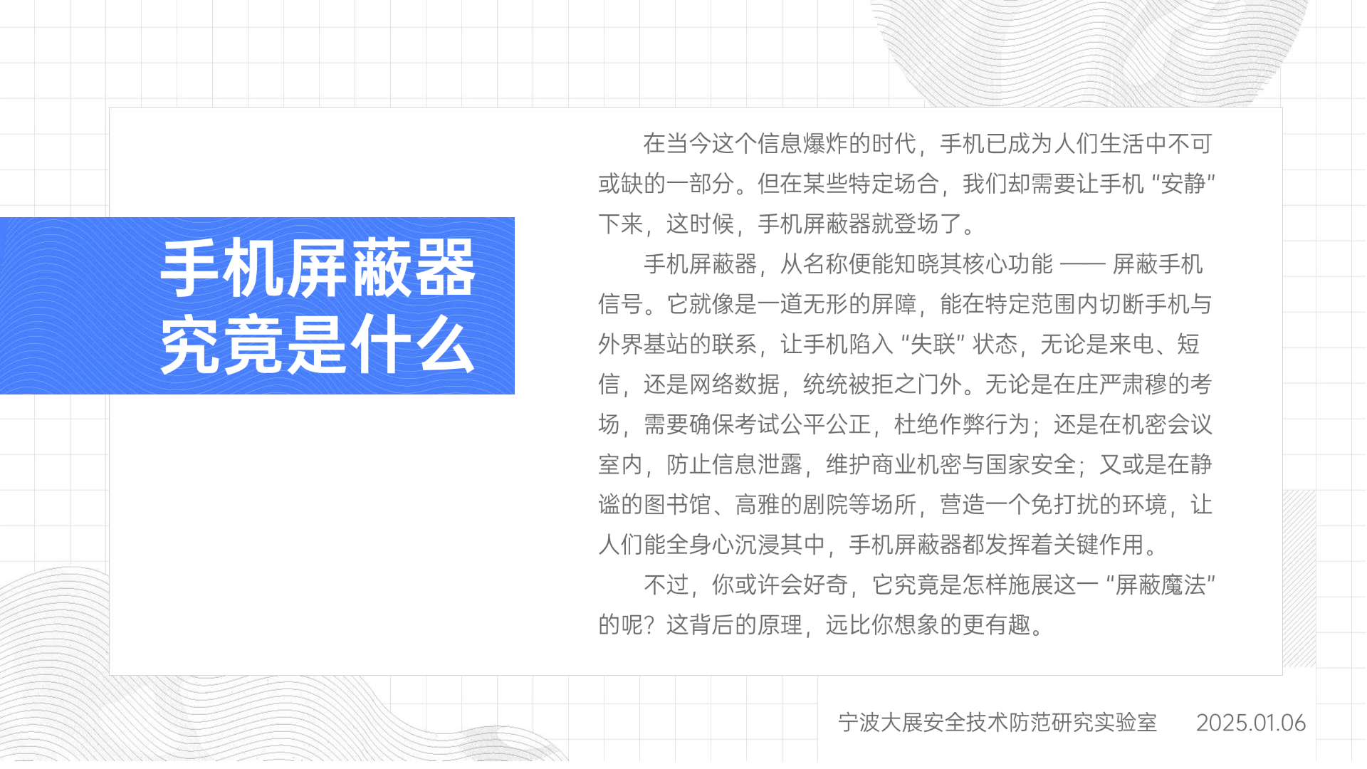 在當今這個信息爆炸的時代，手機已成為人們生活中不可或缺的一部分。但在某些特定場合，我們卻需要讓手機 “安靜” 下來，這時候，手機屏蔽器就登場了。手機屏蔽器，從名稱便能知曉其核心功能 —— 屏蔽手機信號。它就像是一道無形的屏障，能在特定范圍內切斷手機與外界基站的聯系，讓手機陷入 “失聯” 狀態，無論是來電、短信，還是網絡數據，統統被拒之門外。無論是在莊嚴肅穆的考場，需要確保考試公平公正，杜絕作弊行為；還是在機密會議室內，防止信息泄露，維護商業機密與國家安全；又或是在靜謐的圖書館、高雅的劇院等場所，營造一個免打擾的環境，讓人們能全身心沉浸其中，手機屏蔽器都發揮著關鍵作用。不過，你或許會好奇，它究竟是怎樣施展這一 “屏蔽魔法” 的呢？這背后的原理，遠比你想象的更有趣。