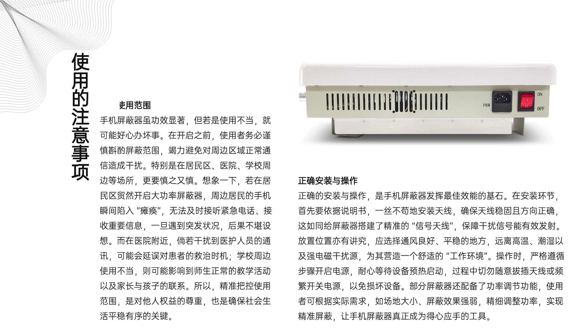 注意使用范圍
手機屏蔽器雖功效顯著，但若是使用不當，就可能好心辦壞事。在開啟之前，使用者務必謹慎斟酌屏蔽范圍，竭力避免對周邊區域正常通信造成干擾。特別是在居民區、醫院、學校周邊等場所，更要慎之又慎。想象一下，若在居民區貿然開啟大功率屏蔽器，周邊居民的手機瞬間陷入 “癱瘓”，無法及時接聽緊急電話、接收重要信息，一旦遇到突發狀況，后果不堪設想。而在醫院附近，倘若干擾到醫護人員的通訊，可能會延誤對患者的救治時機；學校周邊使用不當，則可能影響到師生正常的教學活動以及家長與孩子的聯系。所以，精準把控使用范圍，是對他人權益的尊重，也是確保社會生活平穩有序的關鍵。
（三）正確安裝與操作
正確的安裝與操作，是手機屏蔽器發揮最佳效能的基石。在安裝環節，首先要依據說明書，一絲不茍地安裝天線，確保天線穩固且方向正確，這如同給屏蔽器搭建了精準的 “信號天線”，保障干擾信號能有效發射。放置位置亦有講究，應選擇通風良好、平穩的地方，遠離高溫、潮濕以及強電磁干擾源，為其營造一個舒適的 “工作環境”。操作時，嚴格遵循步驟開啟電源，耐心等待設備預熱啟動，過程中切勿隨意拔插天線或頻繁開關電源，以免損壞設備。部分屏蔽器還配備了功率調節功能，使用者可根據實際需求，如場地大小、屏蔽效果強弱，精細調整功率，實現精準屏蔽，讓手機屏蔽器真正成為得心應手的工具。