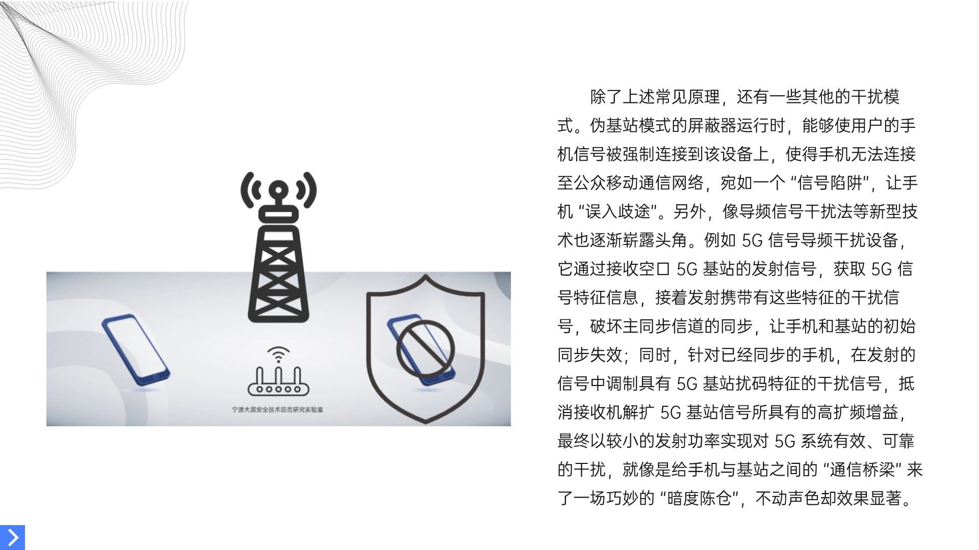  除了上述常見原理，還有一些其他的干擾模式。偽基站模式的屏蔽器運行時，能夠使用戶的手機信號被強制連接到該設備上，使得手機無法連接至公眾移動通信網絡，宛如一個 “信號陷阱”，讓手機 “誤入歧途”。另外，像導頻信號干擾法等新型技術也逐漸嶄露頭角。例如 3G 信號導頻干擾設備，它通過接收空口 3G 基站的發射信號，獲取 3G 信號特征信息，接著發射攜帶有這些特征的干擾信號，破壞主同步信道的同步，讓手機和基站的初始同步失效；同時，針對已經同步的手機，在發射的信號中調制具有 3G 基站擾碼特征的干擾信號，抵消接收機解擴 3G 基站信號所具有的高擴頻增益，最終以較小的發射功率實現對 3G 系統有效、可靠的干擾，就像是給手機與基站之間的 “通信橋梁” 來了一場巧妙的 “暗度陳倉”，不動聲色卻效果顯著。